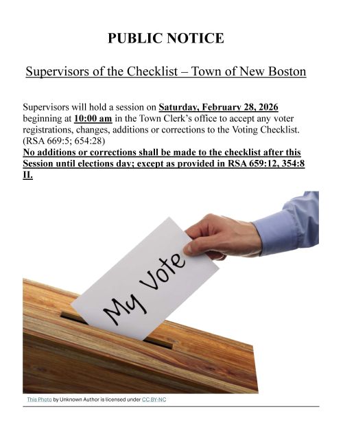 ## Public Notice  ### **Supervisors of the Checklist - Town of New Boston**  Supervisors will hold a session on **Saturday, February 28th, 2026** beginning at **10:00 am** in the Town Clerk's office to accept any voter registrations, changes, additions or corrections to the Voting Checklist. (RSA 669:5, 654:28)  **No Additions or corrections shall be made to the checklist after this Session until elections day; except as provided in RSA 659:12,354:8 II).**