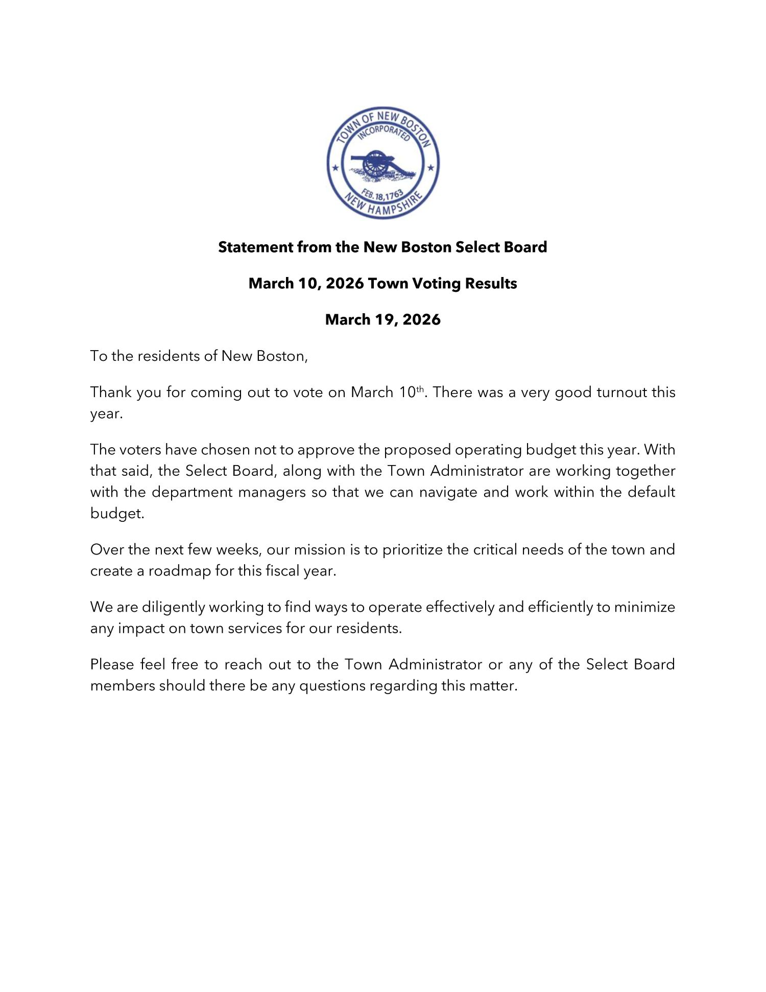 Statement from the New Boston Select Board To the residents of New Boston, Thank you for coming out to vote on March 10th. There was a very good turnout this year. The voters have chosen not to approve the proposed operating budget this year. With that said, the Select Board, along with the Town Administrator are working together with the department managers so that we can navigate and work within the default budget. Over the next few weeks, our mission is to prioritize the critical needs of the town and create a roadmap for this fiscal year. We are diligently working to find ways to operate effectively and efficiently to minimize any impact on town services for our residents. Please feel free to reach out to the Town Administrator or any of the Select Board members should there be any questions regarding this matter.