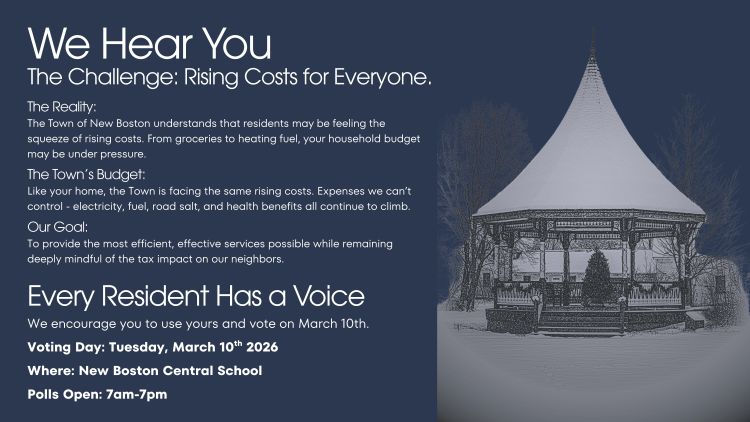 We Hear You. The Challenge: Rising Costs for Everyone. The Reality. The Town of New Boston understands that residents may be feeling the squeeze of rising costs. From groceries to heating fuel, your household budget may be under pressure. The Town's Budget. Like your home, the Town is facing the same rising costs. Expenses we can't control such as electricity, fuel, road salt, and health benefits all continue to climb. Our Goal. To provide the most efficient, effective services possible while remaining deeply mindful of the tax impact on our neighbors. Every Resident Has a Voice. We encourage you to use yours and vote on March 10th at New Boston Central School from 7am to 7pm.