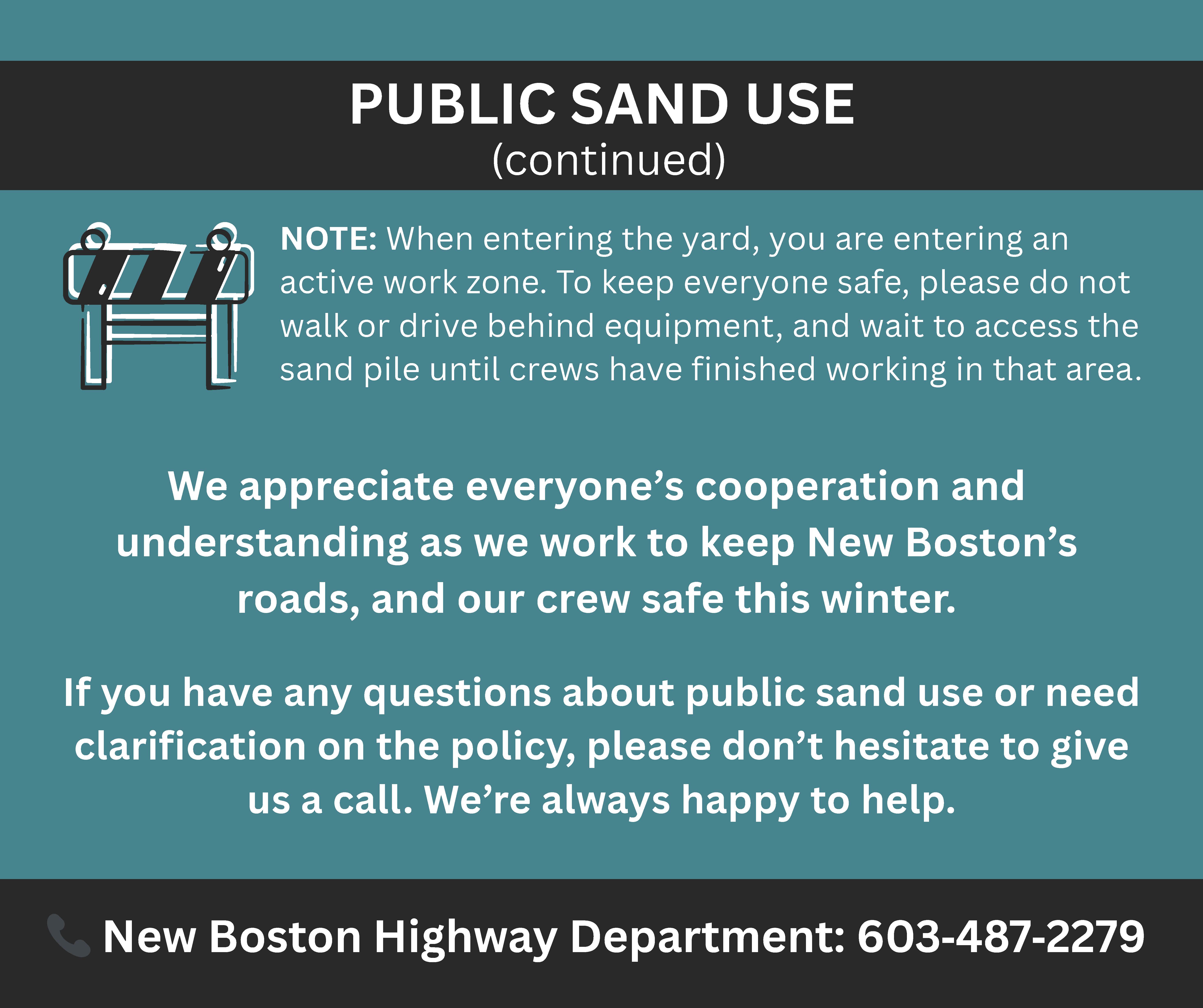 NOTE: When entering the yard, you are entering an active work zone. To keep everyone safe, please do not walk or drive behind equipment, and wait to access the sand pile until crews have finished working in that area. PUBLIC SAND USE (continued) 📞 New Boston Highway Department: 603‑487‑2279 We appreciate everyone’s cooperation and understanding as we work to keep New Boston’s roads, and our crew safe this winter. If you have any questions about public sand use or need clarification on the policy, please don’t hesitate to give us a call. We’re always happy to help.
